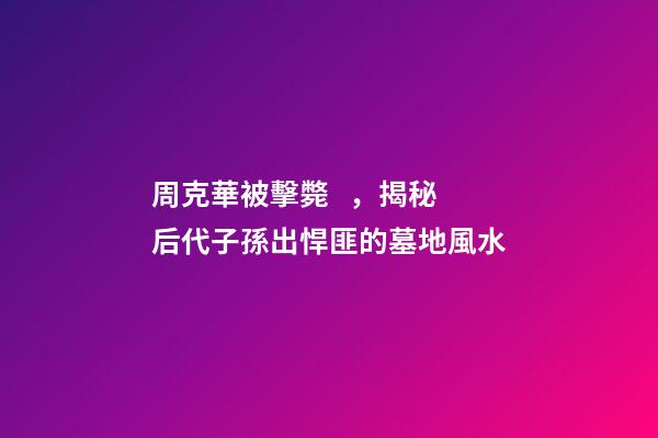 周克華被擊斃，揭秘后代子孫出悍匪的墓地風水